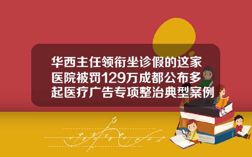 华西主任领衔坐诊假的这家医院被罚129万成都公布多起医疗广告专项整治典型案例成都哪个医院瘦脸针打得好