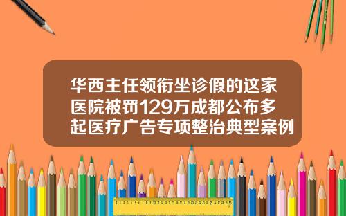 华西主任领衔坐诊假的这家医院被罚129万成都公布多起医疗广告专项整治典型案例成都哪家医院打瘦脸针比较好