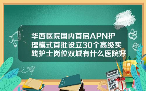 华西医院国内首启APN护理模式首批设立30个高级实践护士岗位双城有什么医院好