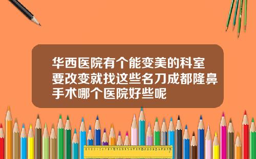 华西医院有个能变美的科室要改变就找这些名刀成都隆鼻手术哪个医院好些呢