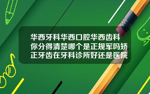 华西牙科华西口腔华西齿科你分得清楚哪个是正规军吗矫正牙齿在牙科诊所好还是医院好