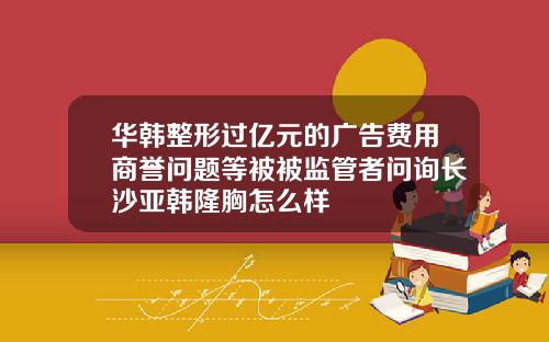 华韩整形过亿元的广告费用商誉问题等被被监管者问询长沙亚韩隆胸怎么样