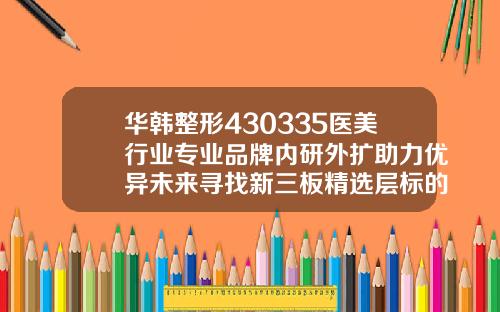 华韩整形430335医美行业专业品牌内研外扩助力优异未来寻找新三板精选层标的专题报告十四长沙好的吸脂医院排名前十