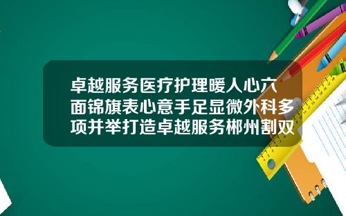 卓越服务医疗护理暖人心六面锦旗表心意手足显微外科多项并举打造卓越服务郴州割双皮哪家医院好