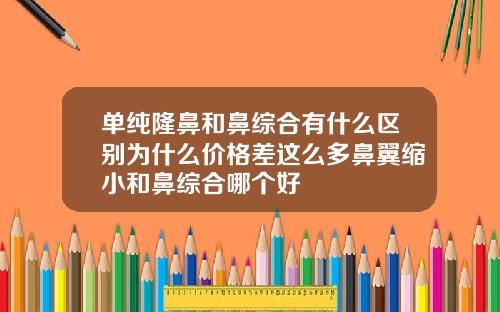 单纯隆鼻和鼻综合有什么区别为什么价格差这么多鼻翼缩小和鼻综合哪个好