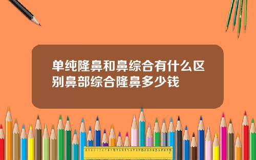 单纯隆鼻和鼻综合有什么区别鼻部综合隆鼻多少钱