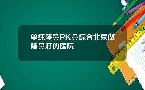 单纯隆鼻PK鼻综合北京做隆鼻好的医院