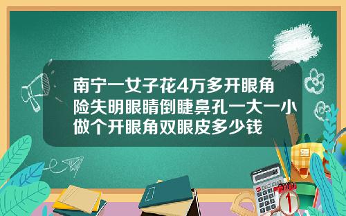 南宁一女子花4万多开眼角险失明眼睛倒睫鼻孔一大一小做个开眼角双眼皮多少钱