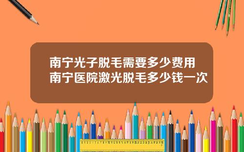 南宁光子脱毛需要多少费用南宁医院激光脱毛多少钱一次