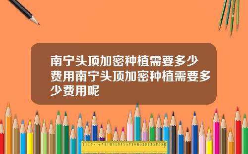 南宁头顶加密种植需要多少费用南宁头顶加密种植需要多少费用呢