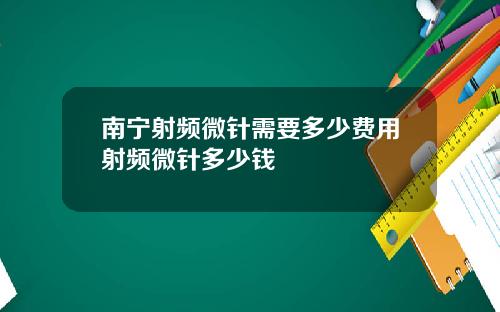 南宁射频微针需要多少费用射频微针多少钱