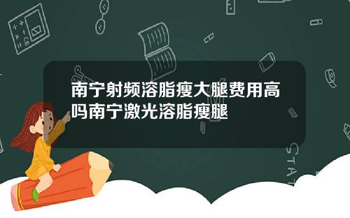 南宁射频溶脂瘦大腿费用高吗南宁激光溶脂瘦腿