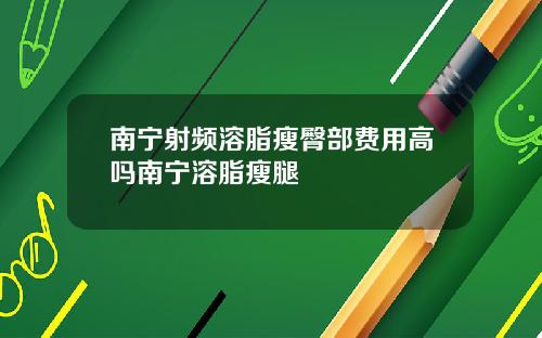 南宁射频溶脂瘦臀部费用高吗南宁溶脂瘦腿