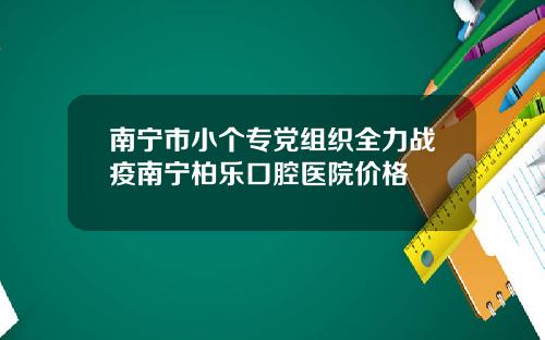 南宁市小个专党组织全力战疫南宁柏乐口腔医院价格