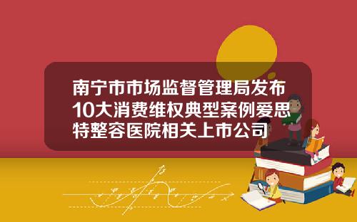 南宁市市场监督管理局发布10大消费维权典型案例爱思特整容医院相关上市公司