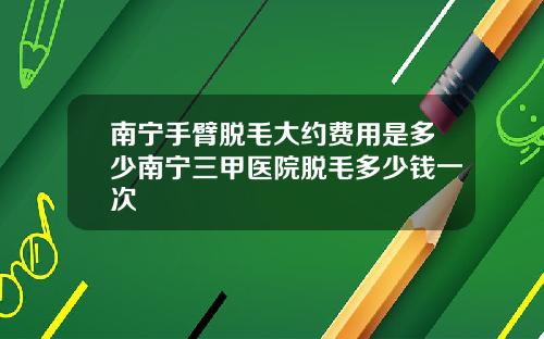 南宁手臂脱毛大约费用是多少南宁三甲医院脱毛多少钱一次