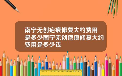 南宁无创疤痕修复大约费用是多少南宁无创疤痕修复大约费用是多少钱