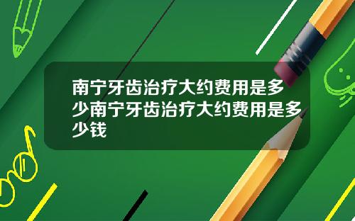 南宁牙齿治疗大约费用是多少南宁牙齿治疗大约费用是多少钱