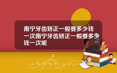 南宁牙齿矫正一般要多少钱一次南宁牙齿矫正一般要多少钱一次呢