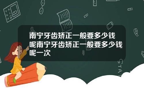 南宁牙齿矫正一般要多少钱呢南宁牙齿矫正一般要多少钱呢一次