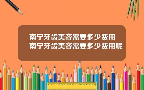 南宁牙齿美容需要多少费用南宁牙齿美容需要多少费用呢