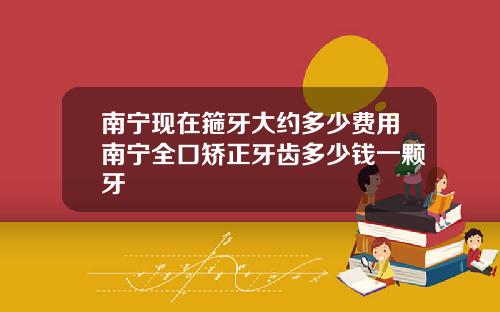 南宁现在箍牙大约多少费用南宁全口矫正牙齿多少钱一颗牙