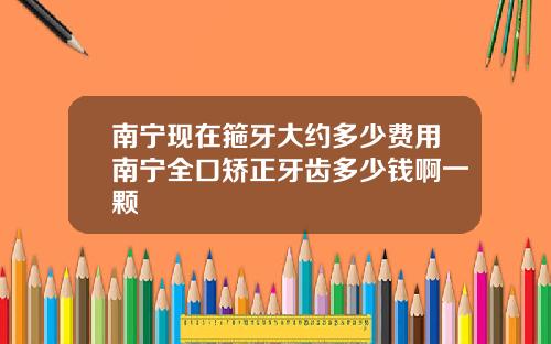 南宁现在箍牙大约多少费用南宁全口矫正牙齿多少钱啊一颗