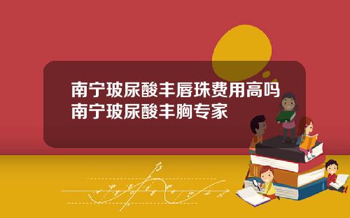 南宁玻尿酸丰唇珠费用高吗南宁玻尿酸丰胸专家