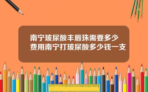 南宁玻尿酸丰唇珠需要多少费用南宁打玻尿酸多少钱一支