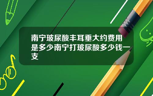南宁玻尿酸丰耳垂大约费用是多少南宁打玻尿酸多少钱一支
