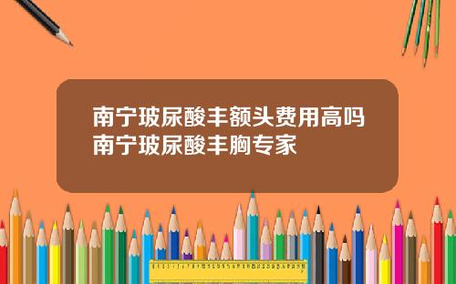 南宁玻尿酸丰额头费用高吗南宁玻尿酸丰胸专家