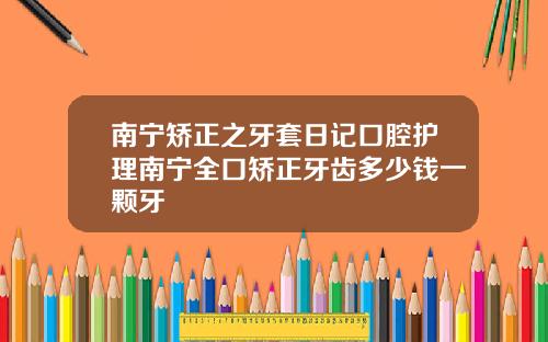 南宁矫正之牙套日记口腔护理南宁全口矫正牙齿多少钱一颗牙