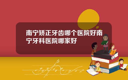 南宁矫正牙齿哪个医院好南宁牙科医院哪家好