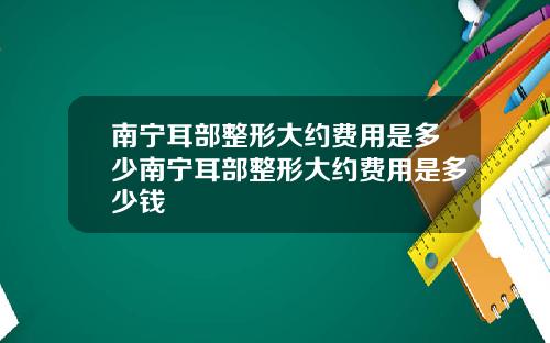 南宁耳部整形大约费用是多少南宁耳部整形大约费用是多少钱