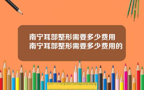 南宁耳部整形需要多少费用南宁耳部整形需要多少费用的