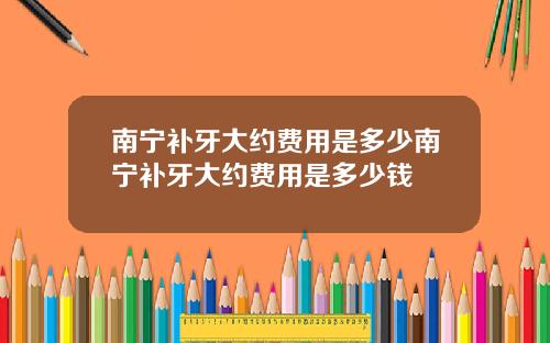 南宁补牙大约费用是多少南宁补牙大约费用是多少钱