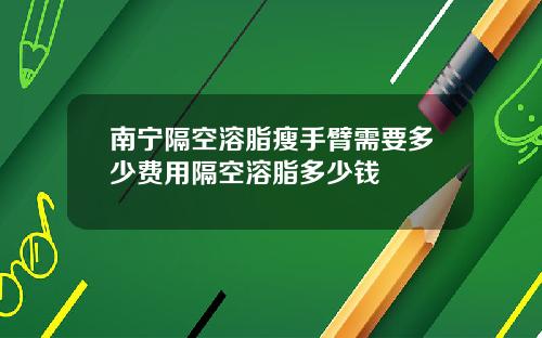 南宁隔空溶脂瘦手臂需要多少费用隔空溶脂多少钱