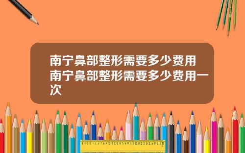 南宁鼻部整形需要多少费用南宁鼻部整形需要多少费用一次