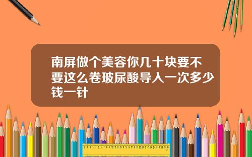 南屏做个美容你几十块要不要这么卷玻尿酸导入一次多少钱一针