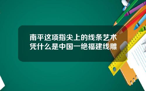 南平这项指尖上的线条艺术凭什么是中国一绝福建线雕