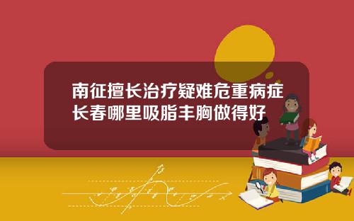 南征擅长治疗疑难危重病症长春哪里吸脂丰胸做得好