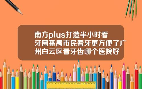 南方plus打造半小时看牙圈番禺市民看牙更方便了广州白云区看牙齿哪个医院好