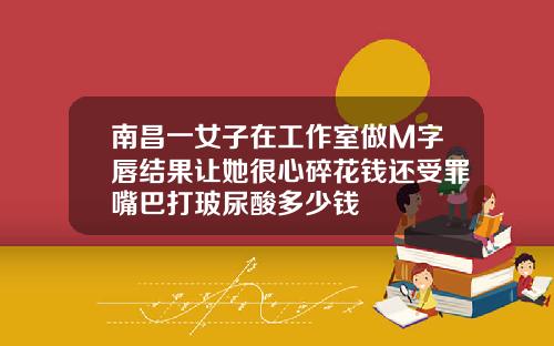 南昌一女子在工作室做M字唇结果让她很心碎花钱还受罪嘴巴打玻尿酸多少钱