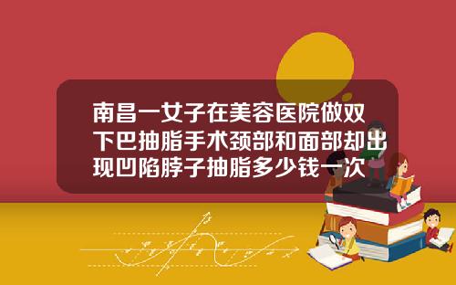 南昌一女子在美容医院做双下巴抽脂手术颈部和面部却出现凹陷脖子抽脂多少钱一次