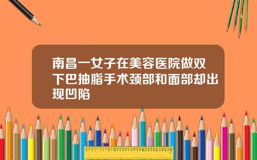 南昌一女子在美容医院做双下巴抽脂手术颈部和面部却出现凹陷