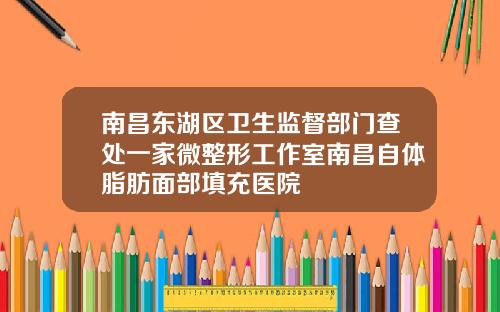南昌东湖区卫生监督部门查处一家微整形工作室南昌自体脂肪面部填充医院