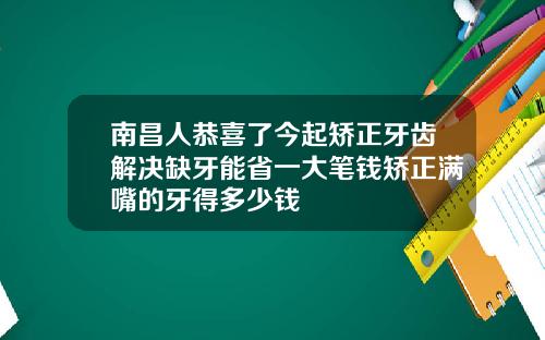 南昌人恭喜了今起矫正牙齿解决缺牙能省一大笔钱矫正满嘴的牙得多少钱