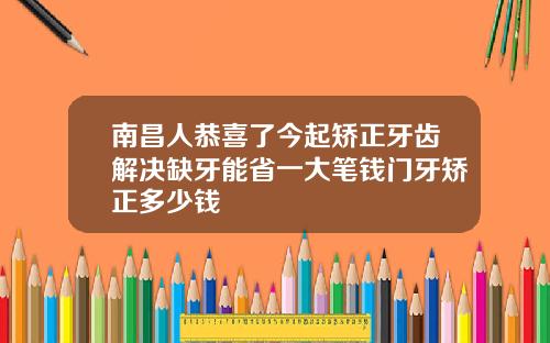 南昌人恭喜了今起矫正牙齿解决缺牙能省一大笔钱门牙矫正多少钱