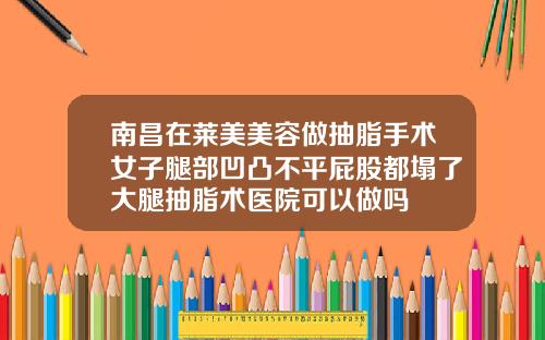 南昌在莱美美容做抽脂手术女子腿部凹凸不平屁股都塌了大腿抽脂术医院可以做吗
