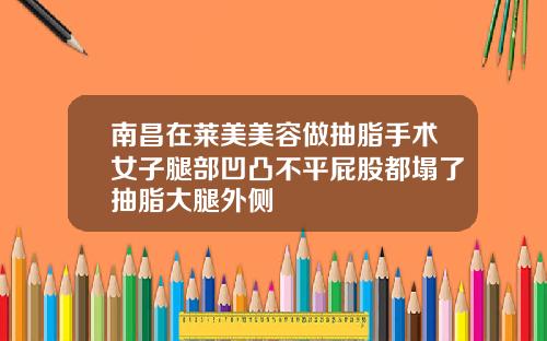 南昌在莱美美容做抽脂手术女子腿部凹凸不平屁股都塌了抽脂大腿外侧